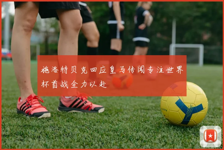 施洛特贝克回应皇马传闻专注世界杯首战全力以赴