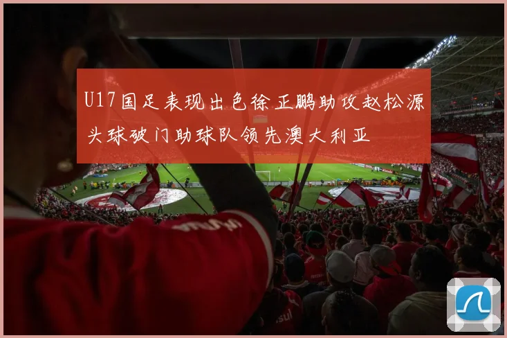 U17国足表现出色徐正鹏助攻赵松源头球破门助球队领先澳大利亚