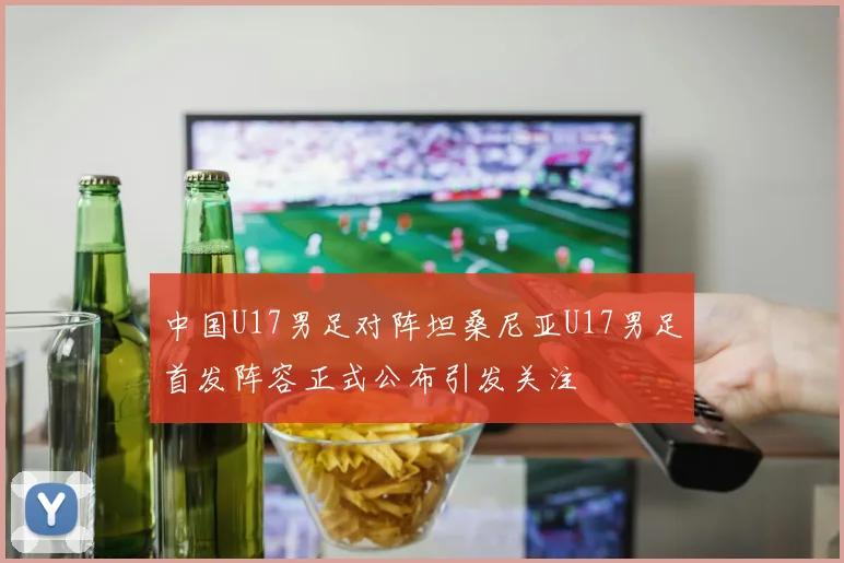 中国U17男足对阵坦桑尼亚U17男足首发阵容正式公布引发关注
