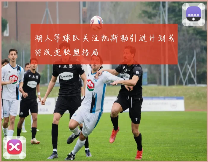 湖人等球队关注凯斯勒引进计划或将改变联盟格局